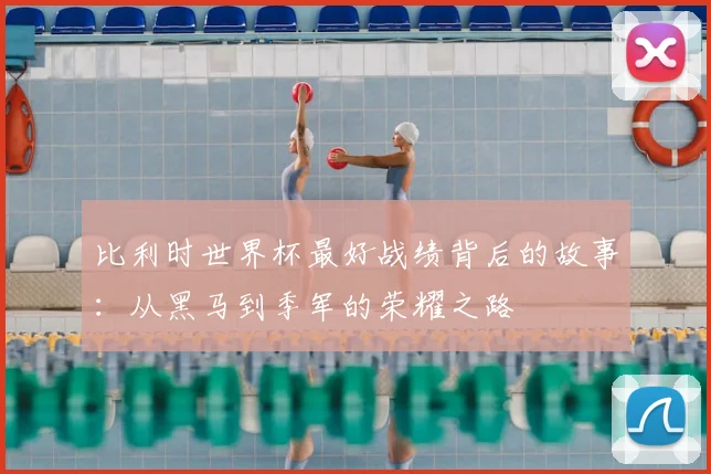 比利时世界杯最好战绩背后的故事:从黑马到季军的荣耀之路