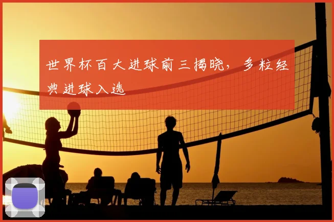 世界杯百大进球前三揭晓,多粒经典进球入选