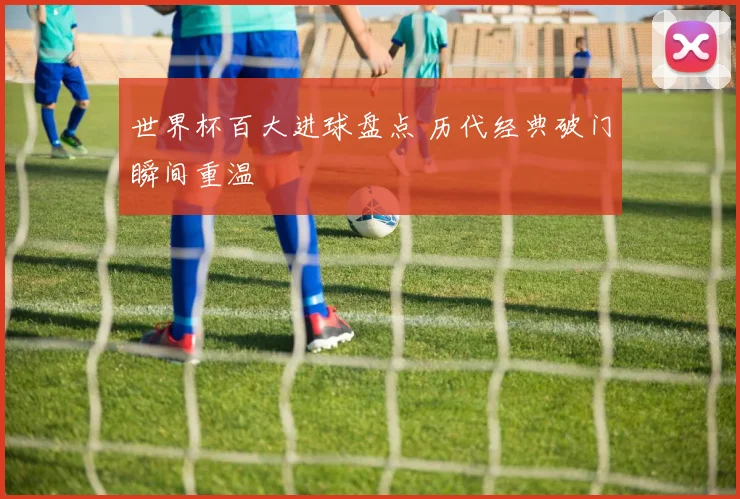 世界杯百大进球盘点 历代经典破门瞬间重温
