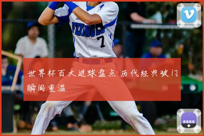 世界杯百大进球盘点 历代经典破门瞬间重温